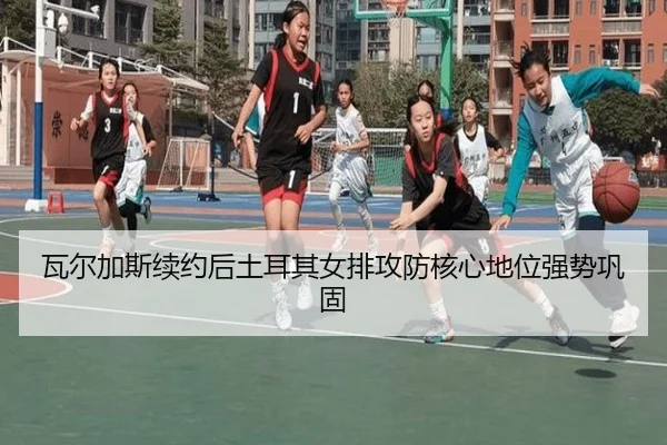 瓦尔加斯续约后土耳其女排攻防核心地位强势巩固