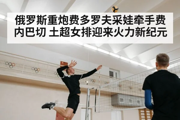 俄罗斯重炮费多罗夫采娃牵手费内巴切 土超女排迎来火力新纪元