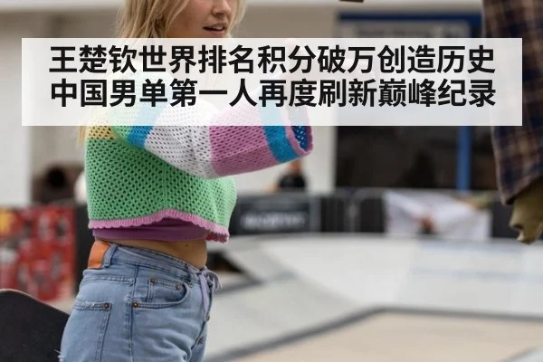 王楚钦世界排名积分破万创造历史 中国男单第一人再度刷新巅峰纪录